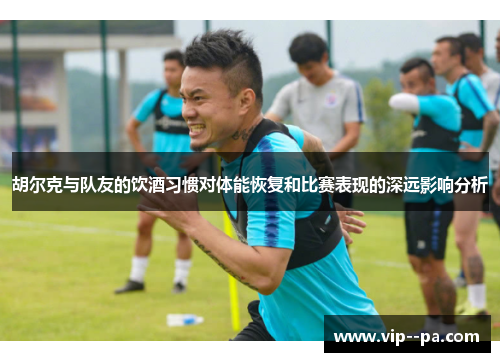 胡尔克与队友的饮酒习惯对体能恢复和比赛表现的深远影响分析