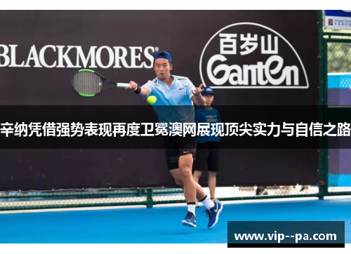 辛纳凭借强势表现再度卫冕澳网展现顶尖实力与自信之路