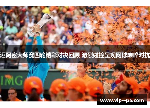 迈阿密大师赛四轮精彩对决回顾 激烈碰撞呈现网球巅峰对抗