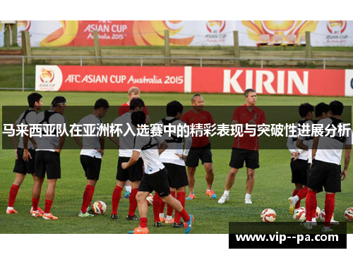 马来西亚队在亚洲杯入选赛中的精彩表现与突破性进展分析