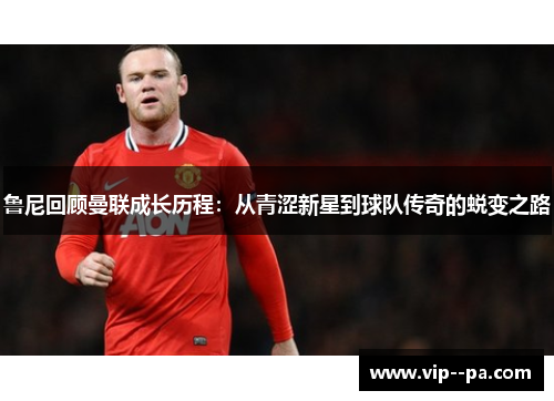 鲁尼回顾曼联成长历程:从青涩新星到球队传奇的蜕变之路 鲁尼回顾曼联成长历程:从青涩新星到球队传奇的蜕变之路