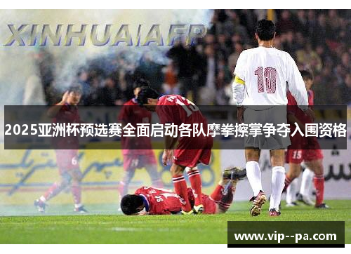 2025亚洲杯预选赛全面启动各队摩拳擦掌争夺入围资格 2025亚洲杯预选赛全面启动各队摩拳擦掌争夺入围资格