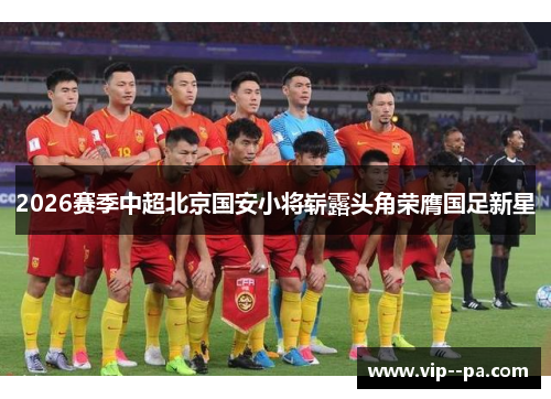 2026赛季中超北京国安小将崭露头角荣膺国足新星 2026赛季中超北京国安小将崭露头角荣膺国足新星