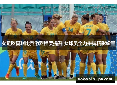 女足欧国联比赛激烈程度提升 女球员全力拼搏精彩纷呈