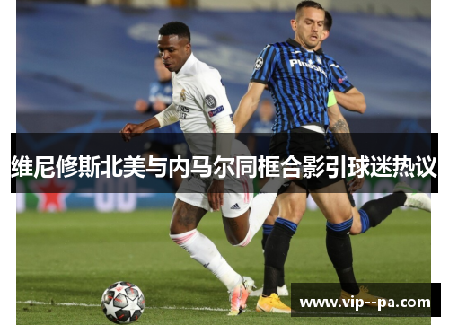 维尼修斯北美与内马尔同框合影引球迷热议