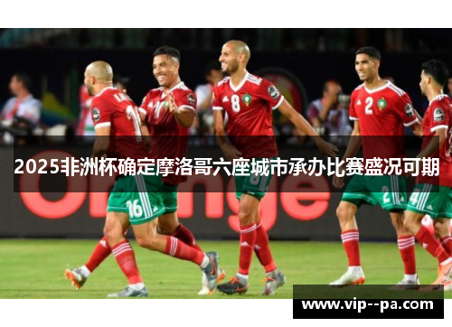 2025非洲杯确定摩洛哥六座城市承办比赛盛况可期 2025非洲杯确定摩洛哥六座城市承办比赛盛况可期