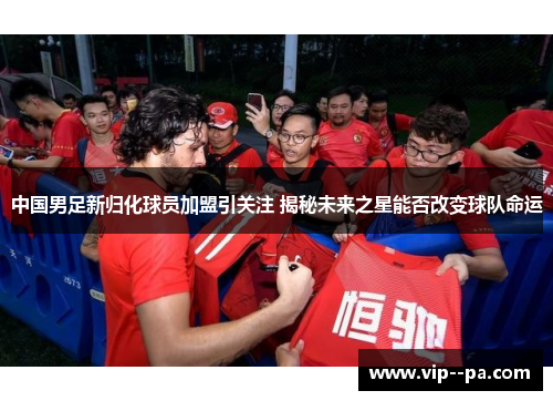 中国男足新归化球员加盟引关注 揭秘未来之星能否改变球队命运 中国男足新归化球员加盟引关注 揭秘未来之星能否改变球队命运