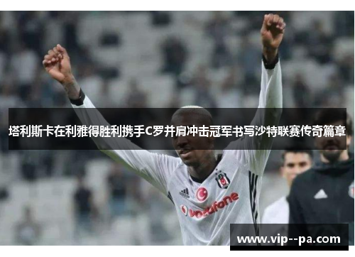 塔利斯卡在利雅得胜利携手C罗并肩冲击冠军书写沙特联赛传奇篇章 塔利斯卡在利雅得胜利携手C罗并肩冲击冠军书写沙特联赛传奇篇章