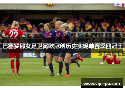 巴塞罗那女足卫冕欧冠创历史实现单赛季四冠王