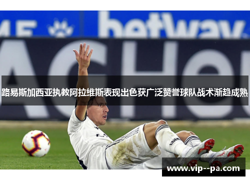 路易斯加西亚执教阿拉维斯表现出色获广泛赞誉球队战术渐趋成熟