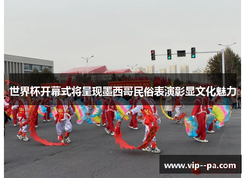 世界杯开幕式将呈现墨西哥民俗表演彰显文化魅力