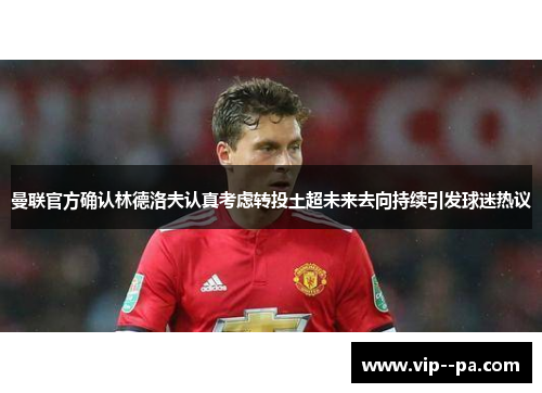 曼联官方确认林德洛夫认真考虑转投土超未来去向持续引发球迷热议 曼联官方确认林德洛夫认真考虑转投土超未来去向持续引发球迷热议