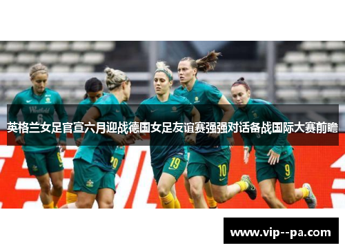 英格兰女足官宣六月迎战德国女足友谊赛强强对话备战国际大赛前瞻