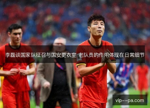 李磊谈国家队征召与国安更衣室 老队员的作用体现在日常细节
